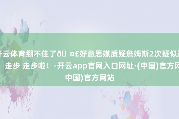 开云体育绷不住了🤣好意思媒质疑詹姆斯2次疑似违例：走步 走步啦！-开云app官网入口网址·(中国)官方网站