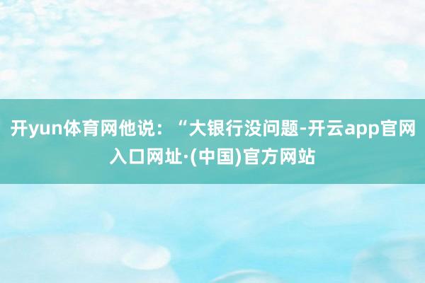 开yun体育网他说：“大银行没问题-开云app官网入口网址·(中国)官方网站