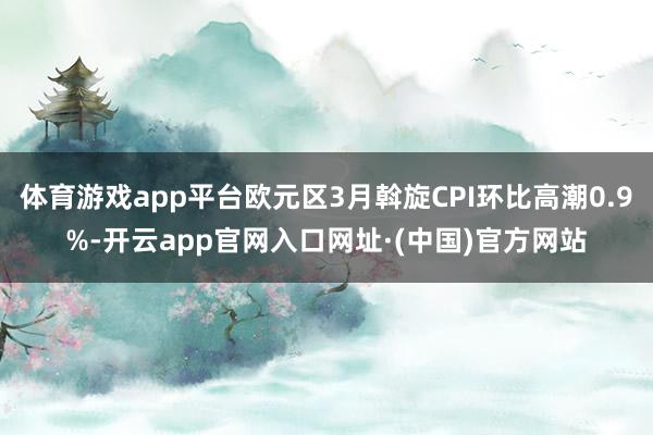 体育游戏app平台欧元区3月斡旋CPI环比高潮0.9%-开云app官网入口网址·(中国)官方网站