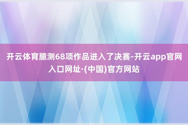 开云体育臆测68项作品进入了决赛-开云app官网入口网址·(中国)官方网站