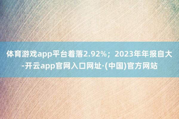 体育游戏app平台着落2.92%；2023年年报自大-开云app官网入口网址·(中国)官方网站